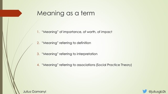 Meaning as a term
1. “Meaning” of importance, of worth, of impact
2. “Meaning” referring to definition
3. “Meaning” referring to interpretation
4. “Meaning” referring to associations (Social Practice Theory)
Julius Gamanyi @juliusgb2k
