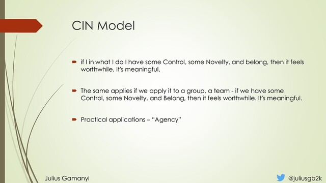 CIN Model
 if I in what I do I have some Control, some Novelty, and belong, then it feels
worthwhile. It's meaningful.
 The same applies if we apply it to a group, a team - if we have some
Control, some Novelty, and Belong, then it feels worthwhile. It's meaningful.
 Practical applications – “Agency”
Julius Gamanyi @juliusgb2k
