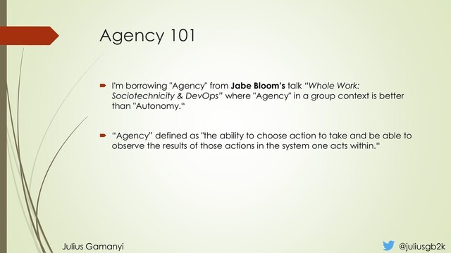 Agency 101
 I'm borrowing "Agency" from Jabe Bloom's talk “Whole Work:
Sociotechnicity & DevOps” where "Agency" in a group context is better
than "Autonomy.“
 “Agency” defined as "the ability to choose action to take and be able to
observe the results of those actions in the system one acts within.“
Julius Gamanyi @juliusgb2k
