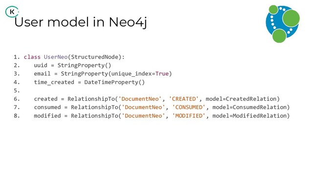 User model in Neo4j
1. class UserNeo(StructuredNode):
2. uuid = StringProperty()
3. email = StringProperty(unique_index=True)
4. time_created = DateTimeProperty()
5.
6. created = RelationshipTo('DocumentNeo', 'CREATED', model=CreatedRelation)
7. consumed = RelationshipTo('DocumentNeo', 'CONSUMED', model=ConsumedRelation)
8. modified = RelationshipTo('DocumentNeo', 'MODIFIED', model=ModifiedRelation)
