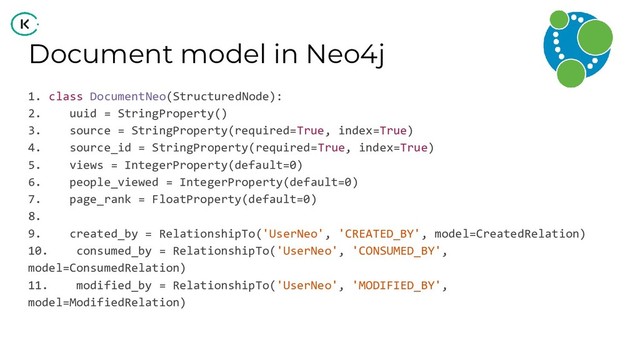 Document model in Neo4j
1. class DocumentNeo(StructuredNode):
2. uuid = StringProperty()
3. source = StringProperty(required=True, index=True)
4. source_id = StringProperty(required=True, index=True)
5. views = IntegerProperty(default=0)
6. people_viewed = IntegerProperty(default=0)
7. page_rank = FloatProperty(default=0)
8.
9. created_by = RelationshipTo('UserNeo', 'CREATED_BY', model=CreatedRelation)
10. consumed_by = RelationshipTo('UserNeo', 'CONSUMED_BY',
model=ConsumedRelation)
11. modified_by = RelationshipTo('UserNeo', 'MODIFIED_BY',
model=ModifiedRelation)
