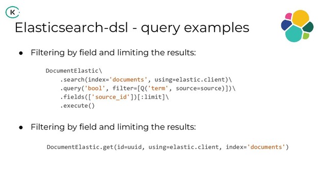 Elasticsearch-dsl - query examples
● Filtering by field and limiting the results:
DocumentElastic\
.search(index='documents', using=elastic.client)\
.query('bool', filter=[Q('term', source=source)])\
.fields(['source_id'])[:limit]\
.execute()
● Filtering by field and limiting the results:
DocumentElastic.get(id=uuid, using=elastic.client, index='documents')
