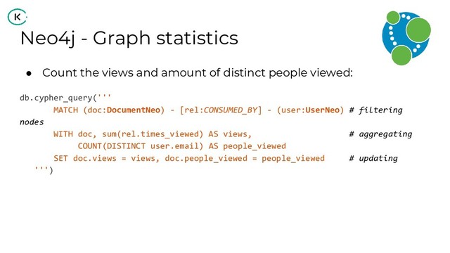 Neo4j - Graph statistics
● Count the views and amount of distinct people viewed:
db.cypher_query('''
MATCH (doc:DocumentNeo) - [rel:CONSUMED_BY] - (user:UserNeo) # filtering
nodes
WITH doc, sum(rel.times_viewed) AS views, # aggregating
COUNT(DISTINCT user.email) AS people_viewed
SET doc.views = views, doc.people_viewed = people_viewed # updating
''')
