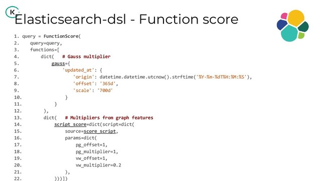 Elasticsearch-dsl - Function score
1. query = FunctionScore(
2. query=query,
3. functions=[
4. dict( # Gauss multiplier
5. gauss={
6. 'updated_at': {
7. 'origin': datetime.datetime.utcnow().strftime('%Y-%m-%dT%H:%M:%S'),
8. 'offset': '365d',
9. 'scale': '700d'
10. }
11. }
12. ),
13. dict( # Multipliers from graph features
14. script_score=dict(script=dict(
15. source=score_script,
16. params=dict(
17. pg_offset=1,
18. pg_multiplier=1,
19. vw_offset=1,
20. vw_multiplier=0.2
21. ),
22. )))])
