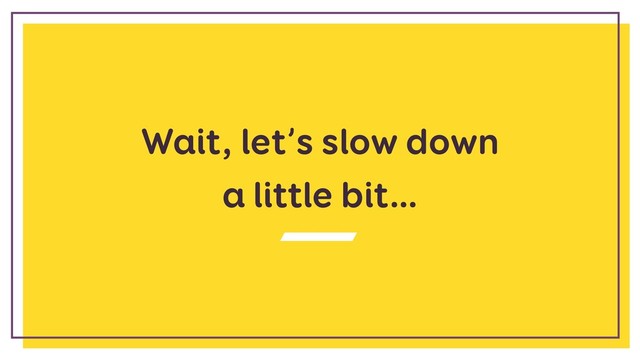 Wait, let’s slow down
a little bit…
