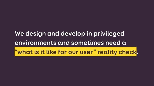 We design and develop in privileged
environments and sometimes need a
“what is it like for our user” reality check.
