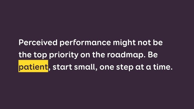 Perceived performance might not be
the top priority on the roadmap. Be
patient, start small, one step at a time.

