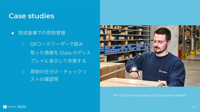27
● ෺ྲྀ૔ݿͰͷՙ෺؅ཧ


○ QRίʔυϦʔμʔͰಡΈ
औͬͨ৘ใΛ Glass ͷσΟε
ϓϨΠʹදࣔͯ͠࡞ۀ͢Δ


○ ՙ෺ͷ࢓෼͚ɾνΣοΫϦ
ετͷ֬ೝ౳
Case studies
ref: https://www.google.com/glass/case-studies/
