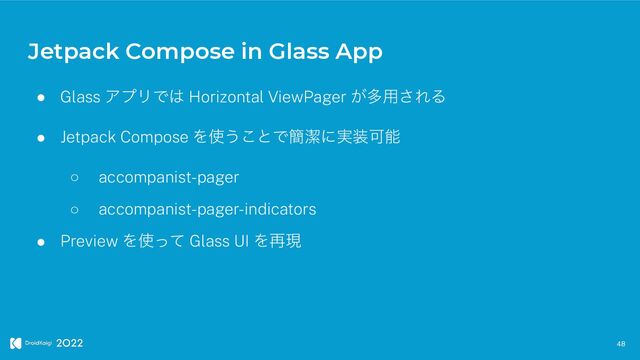 Jetpack Compose in Glass App
48
● Glass ΞϓϦͰ͸ Horizontal ViewPager ͕ଟ༻͞ΕΔ


● Jetpack Compose Λ࢖͏͜ͱͰ؆ܿʹ࣮૷Մೳ


○ accompanist-pager


○ accompanist-pager-indicators


● Preview Λ࢖ͬͯ Glass UI Λ࠶ݱ
