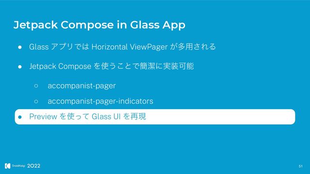 Jetpack Compose in Glass App
51
● Glass ΞϓϦͰ͸ Horizontal ViewPager ͕ଟ༻͞ΕΔ


● Jetpack Compose Λ࢖͏͜ͱͰ؆ܿʹ࣮૷Մೳ


○ accompanist-pager


○ accompanist-pager-indicators


● Preview Λ࢖ͬͯ Glass UI Λ࠶ݱ

