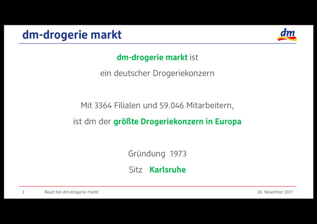 dm-drogerie markt
20. November 2017
React bei dm-drogerie markt
3
dm-drogerie markt ist
ein deutscher Drogeriekonzern
Mit 3364 Filialen und 59.046 Mitarbeitern,
ist dm der größte Drogeriekonzern in Europa
Gründung 1973
Sitz Karlsruhe
