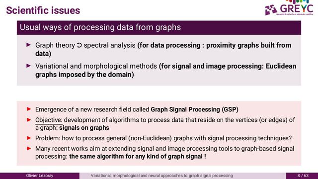 Scientiﬁc issues
Usual ways of processing data from graphs
Graph theory · spectral analysis (for data processing : proximity graphs built from
data)
Variational and morphological methods (for signal and image processing: Euclidean
graphs imposed by the domain)
Emergence of a new research ﬁeld called Graph Signal Processing (GSP)
Objective: development of algorithms to process data that reside on the vertices (or edges) of
a graph: signals on graphs
Problem: how to process general (non-Euclidean) graphs with signal processing techniques?
Many recent works aim at extending signal and image processing tools to graph-based signal
processing: the same algorithm for any kind of graph signal !
Olivier L´
ezoray Variational, morphological and neural approaches to graph signal processing 8 / 6
