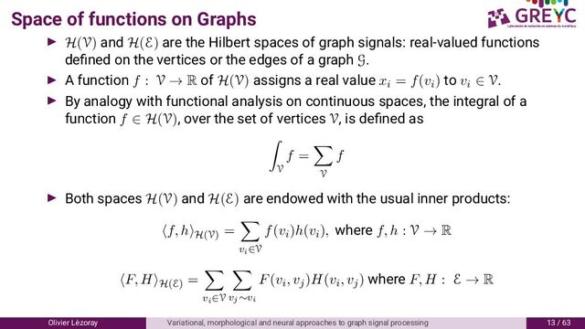 Space of functions on Graphs
H(V) and H(E) are the Hilbert spaces of graph signals: real-valued functions
deﬁned on the vertices or the edges of a graph G.
A function f : V → R of H(V) assigns a real value xi = f(vi) to vi ∈ V.
By analogy with functional analysis on continuous spaces, the integral of a
function f ∈ H(V), over the set of vertices V, is deﬁned as
V
f =
V
f
Both spaces H(V) and H(E) are endowed with the usual inner products:
f, h H(V)
=
vi∈V
f(vi)h(vi), where f, h : V → R
F, H H(E)
=
vi∈V vj∼vi
F(vi, vj)H(vi, vj) where F, H : E → R
Olivier L´
ezoray Variational, morphological and neural approaches to graph signal processing / 6
