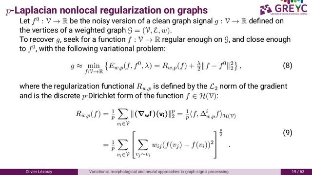 p-Laplacian nonlocal regularization on graphs
Let f0 : V → R be the noisy version of a clean graph signal g : V → R deﬁned on
the vertices of a weighted graph G = (V, E, w).
To recover g, seek for a function f : V → R regular enough on G, and close enough
to f0, with the following variational problem:
g ≈ min
f:V→R
Ew,p(f, f0, λ) = Rw,p(f) + λ
2
f − f0 2
2
, (8)
where the regularization functional Rw,p
is deﬁned by the L2
norm of the gradient
and is the discrete p-Dirichlet form of the function f ∈ H(V):
Rw,p(f) = 1
p
vi∈V
(∇wf)(vi) p
2
= 1
p
f, ∆i
w,p
f H(V)
= 1
p
vi∈V


vj∼vi
wij(f(vj) − f(vi))2


p
2
.
( )
Olivier L´
ezoray Variational, morphological and neural approaches to graph signal processing / 6
