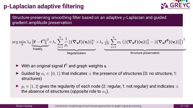 p-Laplacian adaptive ﬁltering
Structure-preserving smoothing ﬁlter based on an adaptive p-Laplacian and guided
gradient amplitude preservation
arg min
f
λd
f − f0 2
Fidelity
+λr
n
i=1
1
pi
(∇w
f)(vi
) pi
2
Regularization
+λs
1
2N
n
i=1
αi
(∇w
f)(vi
) 2
2
− (∇w
f0)(vi
) 2
2
2
Structure preservation
With an original signal f0 and graph weights s.
Guided by αi
∈ {0, 1} that indicates ± the presence of structures ( : no structure, :
structures)
pi
∈ [1, 2] gives the regularity of each node ( : regular, : not regular) and indicates ±
the absence of structures (opposite role to αi
).
Olivier L´
ezoray Variational, morphological and neural approaches to graph signal processing / 6
