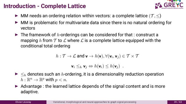 Introduction - Complete Lattice
MM needs an ordering relation within vectors: a complete lattice (T , ≤)
MM is problematic for multivariate data since there is no natural ordering for
vectors
The framework of h-orderings can be considered for that : construct a
mapping h from T to L where L is a complete lattice equipped with the
conditional total ordering
h : T → L and v → h(v), ∀(vi, vj) ∈ T × T
vi ≤h vj ⇔ h(vi) ≤ h(vj) .
≤h
denotes such an h-ordering, it is a dimensionality reduction operation
h : Rn → Rp with p < n.
Advantage : the learned lattice depends of the signal content and is more
adaptive.
Olivier L´
ezoray Variational, morphological and neural approaches to graph signal processing / 6
