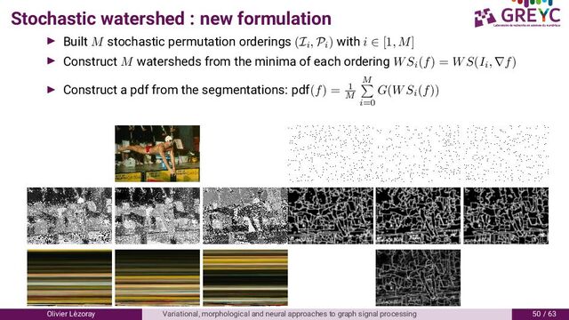 Stochastic watershed : new formulation
Built M stochastic permutation orderings (Ii
, Pi
) with i ∈ [1, M]
Construct M watersheds from the minima of each ordering WSi
(f) = WS(Ii
, ∇f)
Construct a pdf from the segmentations: pdf(f) = 1
M
M
i=0
G(WSi
(f))
Olivier L´
ezoray Variational, morphological and neural approaches to graph signal processing / 6
