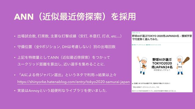 ANNʢۙࣅ࠷ۙ๣୳ࡧʣΛ࠾༻
• ग़৔ࢼ߹਺, ଧ੮਺, ओཁͳଧܸ੒੷ʢ҆ଧ, ຊྥଧ, ଧ఺, etc…ʣ


• कඋҐஔʢશ9ϙδγϣϯ, DH͸ߟྀ͠ͳ͍ʣผͷग़৔ճ਺


• ্هΛಛ௃ྔͱͯ͠ANNʢۙࣅ࠷ۙ๣୳ࡧʣΛ͔ͭͬͯ
 
ϢʔΫϦουڑ཭Λࢉग़͠, ͍ۙબखΛूΊΔ͜ͱʹ.


• ʮAIʹΑΔࣆδϟύϯબग़ʯͱ͍͏ωλͰར༻->݁Ռ͸্ʑ
 
https://shinyorke.hatenablog.com/entry/tokyo2020-samurai-japan


• ࣮૷͸Annoyͱ͍͏௒ศརͳϥΠϒϥϦΛ࢖͍·ͨ͠.
