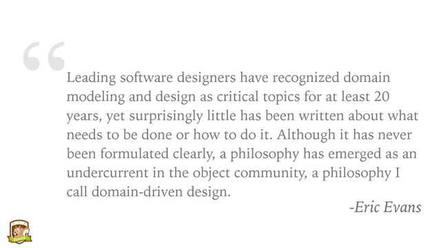 “Leading software designers have recognized domain
modeling and design as critical topics for at least 20
years, yet surprisingly little has been written about what
needs to be done or how to do it. Although it has never
been formulated clearly, a philosophy has emerged as an
undercurrent in the object community, a philosophy I
call domain-driven design.
-Eric Evans
