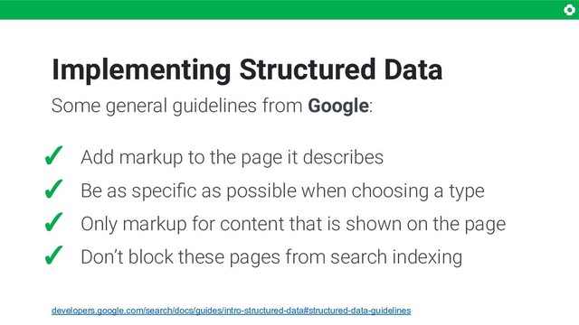 Implementing Structured Data
✓ Add markup to the page it describes
✓ Be as speciﬁc as possible when choosing a type
✓ Only markup for content that is shown on the page
✓ Don’t block these pages from search indexing
Some general guidelines from Google:
developers.google.com/search/docs/guides/intro-structured-data#structured-data-guidelines
