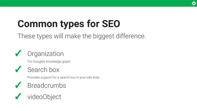 Common types for SEO
✓ Organization
For Google’s knowledge graph
✓ Search box
Provides support for a search box in your site links
✓ Breadcrumbs
✓ videoObject
These types will make the biggest difference.

