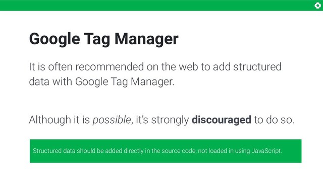 Google Tag Manager
It is often recommended on the web to add structured
data with Google Tag Manager.
Although it is possible, it’s strongly discouraged to do so.
Structured data should be added directly in the source code, not loaded in using JavaScript.
