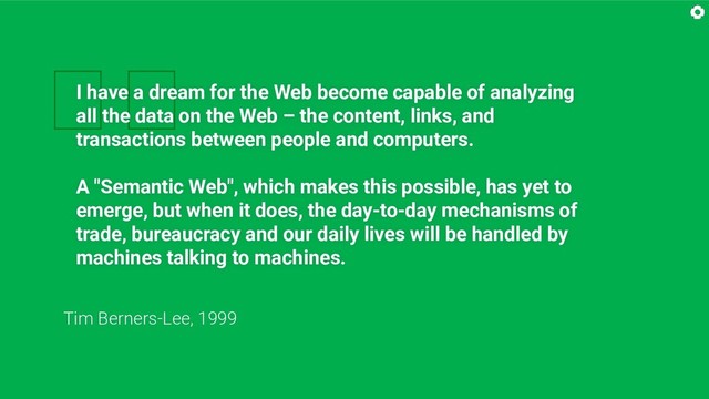 
I have a dream for the Web become capable of analyzing
all the data on the Web – the content, links, and
transactions between people and computers.
A "Semantic Web", which makes this possible, has yet to
emerge, but when it does, the day-to-day mechanisms of
trade, bureaucracy and our daily lives will be handled by
machines talking to machines.
Tim Berners-Lee, 1999
