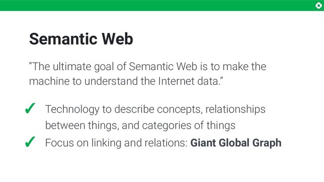 Semantic Web
“The ultimate goal of Semantic Web is to make the
machine to understand the Internet data.”
✓ Technology to describe concepts, relationships
between things, and categories of things
✓ Focus on linking and relations: Giant Global Graph
