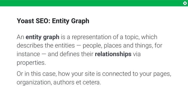 Yoast SEO: Entity Graph
An entity graph is a representation of a topic, which
describes the entities — people, places and things, for
instance — and deﬁnes their relationships via
properties.
Or in this case, how your site is connected to your pages,
organization, authors et cetera.
