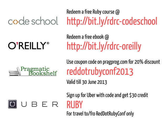 http://bit.ly/rdrc-codeschool
Redeem a free Ruby course @
http://bit.ly/rdrc-oreilly
Redeem a free ebook @
Bookshelf
Pragmatic reddotrubyconf2013
Use coupon code on pragprog.com for 20% discount
Valid till 30 June 2013
RUBY
Sign up for Uber with code and get $30 credit
For travel to/fro RedDotRubyConf only
