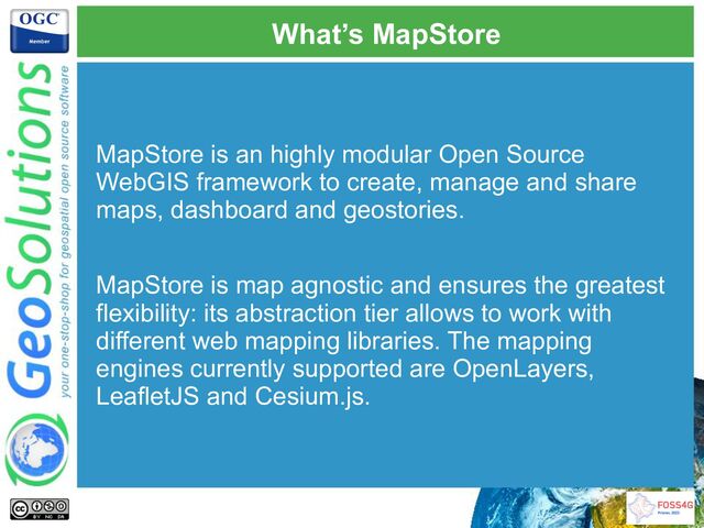 What’s MapStore
MapStore is an highly modular Open Source
WebGIS framework to create, manage and share
maps, dashboard and geostories.
MapStore is map agnostic and ensures the greatest
flexibility: its abstraction tier allows to work with
different web mapping libraries. The mapping
engines currently supported are OpenLayers,
LeafletJS and Cesium.js.
