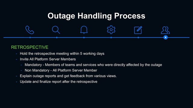 Outage Handling Process
RETROSPECTIVE
- Hold the retrospective meeting within 5 working days
- Invite All Platform Server Members
- Mandatory - Members of teams and services who were directly affected by the outage
- Non Mandatory - All Platform Server Member
- Explain outage reports and get feedback from various views.
- Update and finalize report after the retrospective
