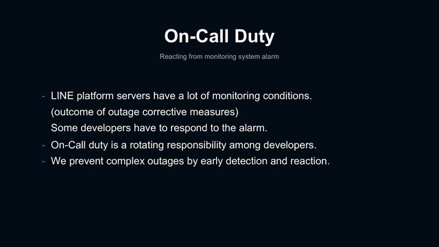 On-Call Duty
Reacting from monitoring system alarm
- LINE platform servers have a lot of monitoring conditions.
(outcome of outage corrective measures)
Some developers have to respond to the alarm.
- On-Call duty is a rotating responsibility among developers.
- We prevent complex outages by early detection and reaction.
