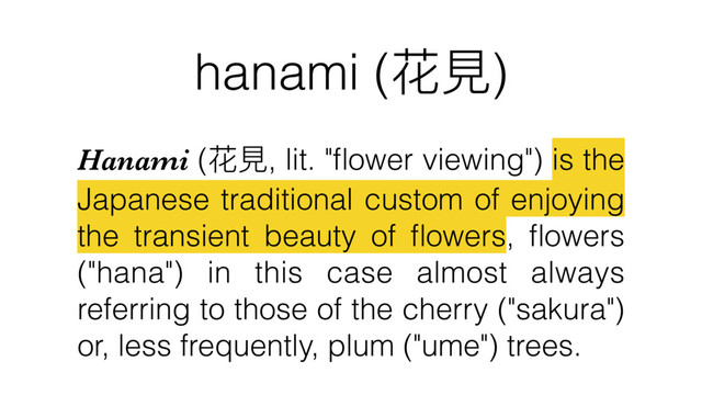 hanami (花⾒見見)
Hanami (花⾒見見, lit. "ﬂower viewing") is the
Japanese traditional custom of enjoying
the transient beauty of ﬂowers, ﬂowers
("hana") in this case almost always
referring to those of the cherry ("sakura")
or, less frequently, plum ("ume") trees.
