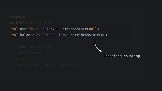 @Composable


fun ProfileScreen() {


val user by userFlow.subscribeAsState(null)


val balance by balanceFlow.subscribeAsState(0L)


if (user
==
null) {


Text("Loading…")


} else {


Text("${user.name} - $balance")


}


}


Undesired coupling
