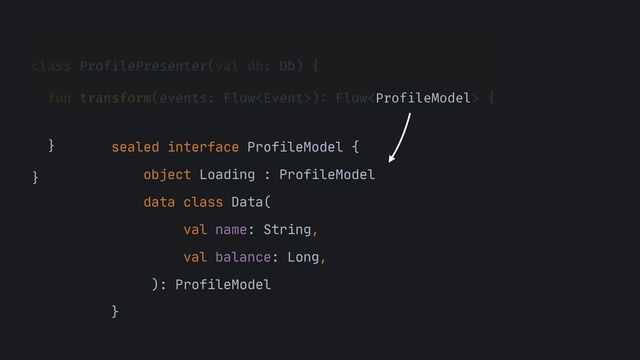 class ProfilePresenter(val db: Db) {


fun transform(events: Flow)
:
Flow {






}


}


sealed interface ProfileModel {

object Loading : ProfileModel

data class Data(

val name: String,

val balance: Long,

): ProfileModel

}
