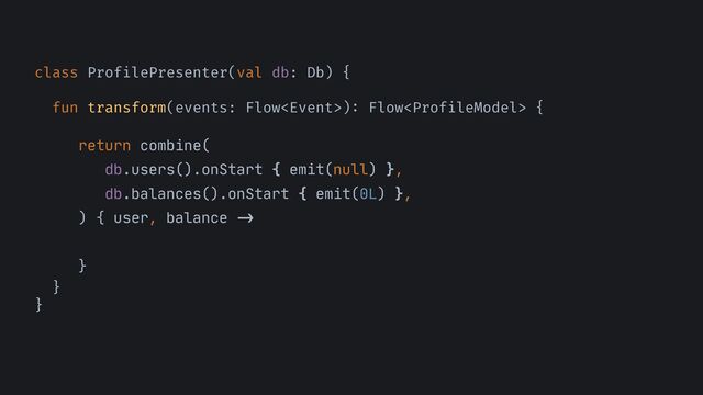 class ProfilePresenter(val db: Db) {


fun transform(events: Flow)
:
Flow {




return combine(

db.users().onStart { emit(null) },

db.balances().onStart { emit(0L) },

) { user, balance
->


}

}


}
