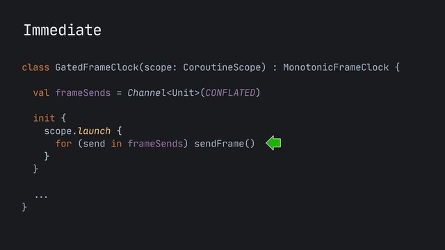 Immediate
class GatedFrameClock(scope: CoroutineScope) : MonotonicFrameClock {

 
val frameSends = Channel(CONFLATED)

init {

scope.launch {

for (send in frameSends) sendFrame()

}

}

  ...


}
