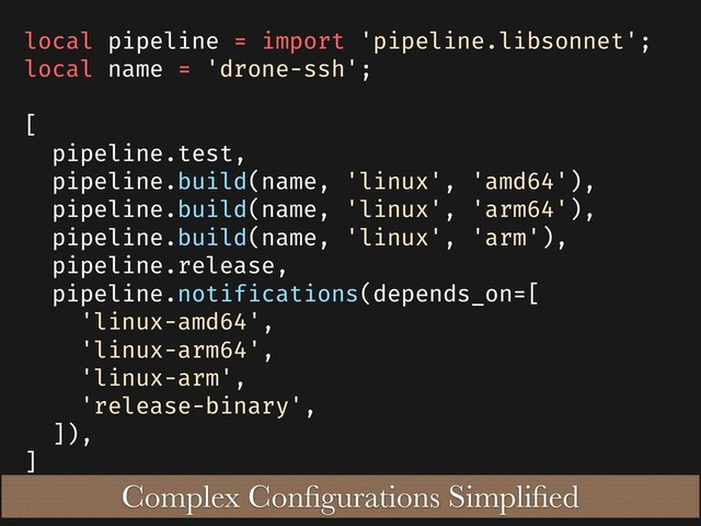 local pipeline = import 'pipeline.libsonnet';
local name = 'drone-ssh';
[
pipeline.test,
pipeline.build(name, 'linux', 'amd64'),
pipeline.build(name, 'linux', 'arm64'),
pipeline.build(name, 'linux', 'arm'),
pipeline.release,
pipeline.notifications(depends_on=[
'linux-amd64',
'linux-arm64',
'linux-arm',
'release-binary',
]),
]
Complex Conﬁgurations Simpliﬁed

