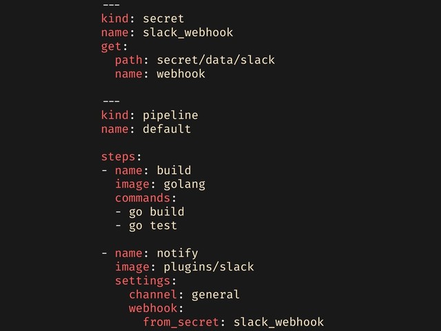 ---
kind: secret
name: slack_webhook
get:
path: secret/data/slack
name: webhook
---
kind: pipeline
name: default
steps:
- name: build
image: golang
commands:
- go build
- go test
- name: notify
image: plugins/slack
settings:
channel: general
webhook:
from_secret: slack_webhook
