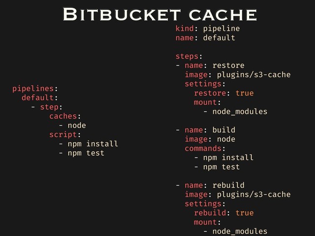 Bitbucket cache
pipelines:
default:
- step:
caches:
- node
script:
- npm install
- npm test
kind: pipeline
name: default
steps:
- name: restore
image: plugins/s3-cache
settings:
restore: true
mount:
- node_modules
- name: build
image: node
commands:
- npm install
- npm test
- name: rebuild
image: plugins/s3-cache
settings:
rebuild: true
mount:
- node_modules
