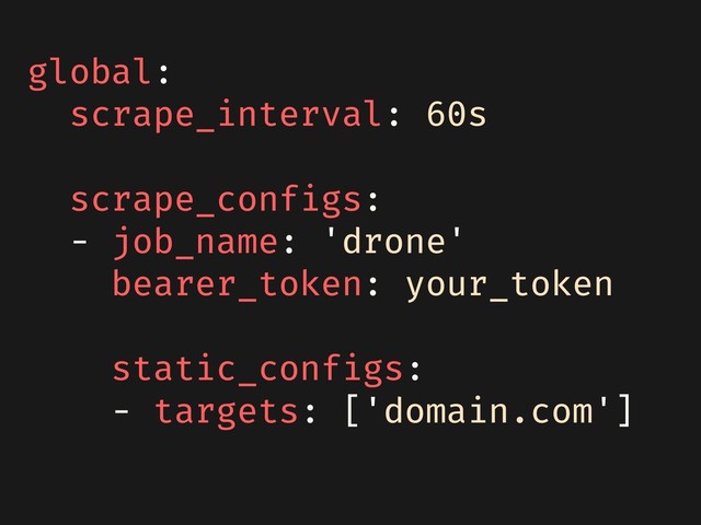 global:
scrape_interval: 60s
scrape_configs:
- job_name: 'drone'
bearer_token: your_token
static_configs:
- targets: ['domain.com']
