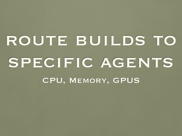 route builds to
specific agents
CPU, Memory, GPUS
