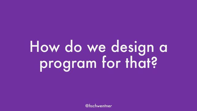 @hschwentner
How do we design a
program for that?
