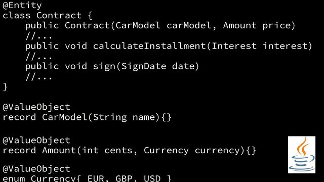 @Entity
class Contract {
public Contract(CarModel carModel, Amount price)
//...
public void calculateInstallment(Interest interest)
//...
public void sign(SignDate date)
//...
}
@ValueObject
record CarModel(String name){}
@ValueObject
record Amount(int cents, Currency currency){}
@ValueObject
enum Currency{ EUR, GBP, USD }
