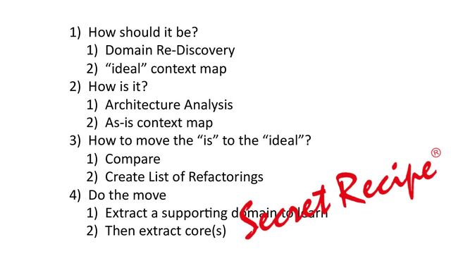 1) How should it be?
1) Domain Re-Discovery
2) “ideal” context map
2) How is it?
1) Architecture Analysis
2) As-is context map
3) How to move the “is” to the “ideal”?
1) Compare
2) Create List of Refactorings
4) Do the move
1) Extract a suppor