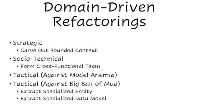 Domain-Driven
Refactorings
• Strategic
• Carve Out Bounded Context
• Socio-Technical
• Form Cross-Functional Team
• Tactical (Against Model Anemia)
• Tactical (Against Big Ball of Mud)
• Extract Specialized Entity
• Extract Specialized Data Model
