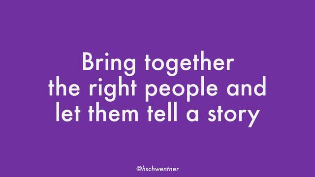 @hschwentner
Bring together
the right people and
let them tell a story
