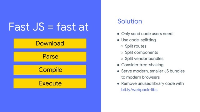 Solution
● Only send code users need.
● Use code-splitting
○ Split routes
○ Split components
○ Split vendor bundles
● Consider tree-shaking
● Serve modern, smaller JS bundles
to modern browsers
● Remove unused library code with
bit.ly/webpack-libs
Review the legal playbook to learn how to source imagery,
amongst other important legal guidelines:
go/iospeakerplaybook.
For every image used in the deck, add source details in the
“For Legal Review” slide.
Fast JS = fast at
Download
Parse
Compile
Execute
