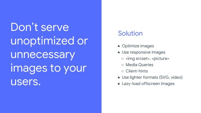 Solution
● Optimize images
● Use responsive Images
○ <img>, 
○ Media Queries
○ Client-hints
● Use lighter formats (SVG, video)
● Lazy-load offscreen images
Review the legal playbook to learn how to source imagery,
amongst other important legal guidelines:
go/iospeakerplaybook.
For every image used in the deck, add source details in the
“For Legal Review” slide.
Don’t serve
unoptimized or
unnecessary
images to your
users.
